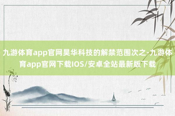 九游体育app官网昊华科技的解禁范围次之-九游体育app官网下载IOS/安卓全站最新版下载