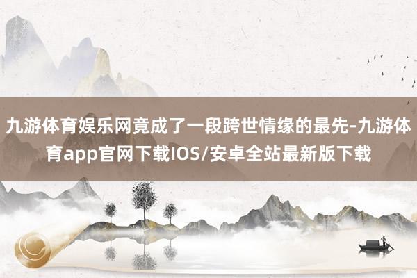 九游体育娱乐网竟成了一段跨世情缘的最先-九游体育app官网下载IOS/安卓全站最新版下载