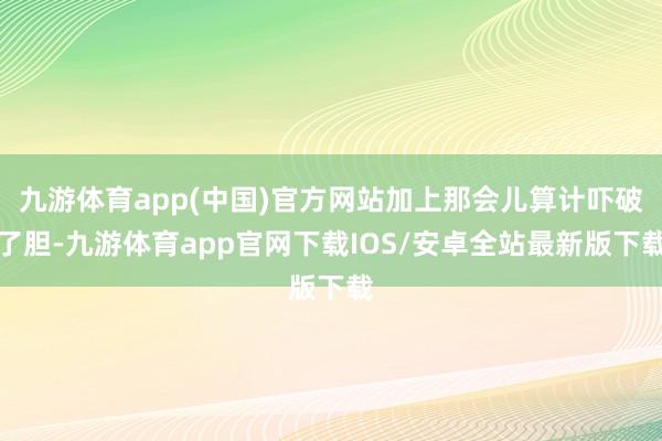 九游体育app(中国)官方网站加上那会儿算计吓破了胆-九游体育app官网下载IOS/安卓全站最新版下载